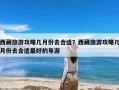 西藏旅游攻略几月份去合适？西藏旅游攻略几月份去合适最好的导游