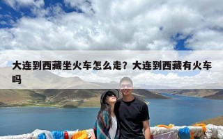 大连到西藏坐火车怎么走？大连到西藏有火车吗