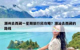 潮州去西藏一星期旅行团攻略？潮汕去西藏的路线