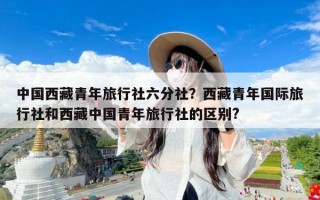 中国西藏青年旅行社六分社？西藏青年国际旅行社和西藏中国青年旅行社的区别?