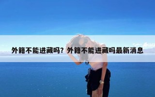 外籍不能进藏吗？外籍不能进藏吗最新消息