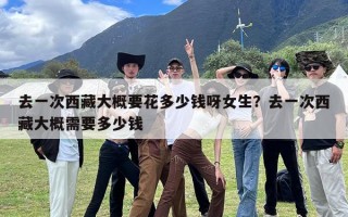 去一次西藏大概要花多少钱呀女生？去一次西藏大概需要多少钱