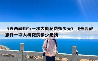 飞去西藏旅行一次大概花费多少元？飞去西藏旅行一次大概花费多少元钱
