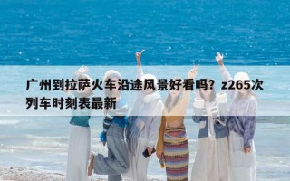 广州到拉萨火车沿途风景好看吗？z265次列车时刻表最新