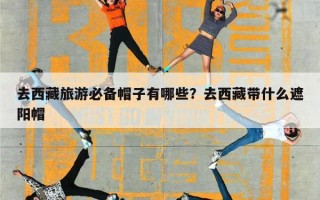 去西藏旅游必备帽子有哪些？去西藏带什么遮阳帽
