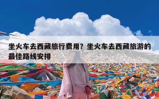 坐火车去西藏旅行费用？坐火车去西藏旅游的最佳路线安排