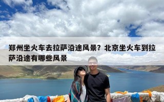 郑州坐火车去拉萨沿途风景？北京坐火车到拉萨沿途有哪些风景
