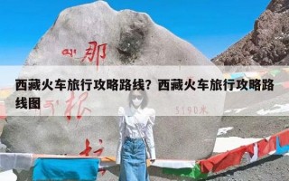 西藏火车旅行攻略路线？西藏火车旅行攻略路线图