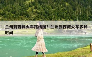 兰州到西藏火车路线图？兰州到西藏火车多长时间