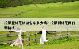 拉萨至林芝旅游包车多少钱？拉萨到林芝两日游价格