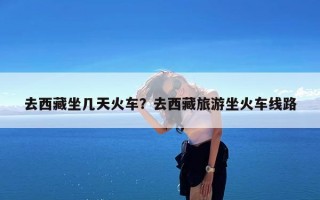 去西藏坐几天火车？去西藏旅游坐火车线路