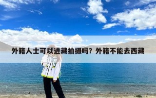 外籍人士可以进藏拍摄吗？外籍不能去西藏
