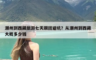 潮州到西藏旅游七天跟团避坑？从潮州到西藏大概多少钱
