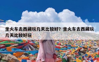 坐火车去西藏玩几天比较好？坐火车去西藏玩几天比较好玩