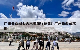 广州去西藏七天六晚旅行花费？广州去西藏攻略