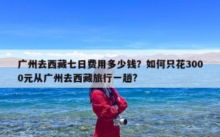 广州去西藏七日费用多少钱？如何只花3000元从广州去西藏旅行一趟?
