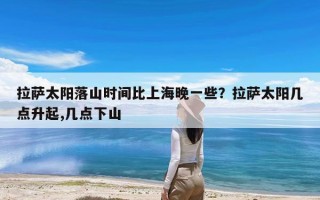 拉萨太阳落山时间比上海晚一些？拉萨太阳几点升起,几点下山