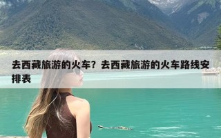 去西藏旅游的火车？去西藏旅游的火车路线安排表