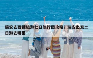瑞安去西藏旅游七日旅行团攻略？瑞安出发二日游去哪里