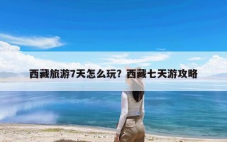 西藏旅游7天怎么玩？西藏七天游攻略