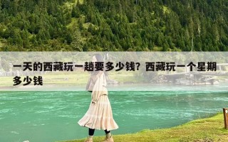一天的西藏玩一趟要多少钱？西藏玩一个星期多少钱
