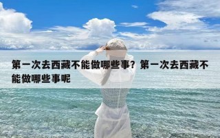 第一次去西藏不能做哪些事？第一次去西藏不能做哪些事呢