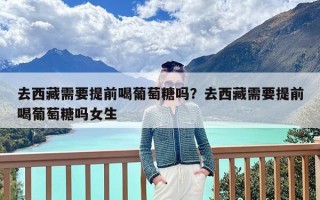 去西藏需要提前喝葡萄糖吗？去西藏需要提前喝葡萄糖吗女生