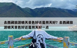 去西藏旅游晴天景色好还是阴天好？去西藏旅游晴天景色好还是阴天好一点