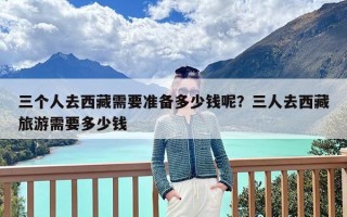 三个人去西藏需要准备多少钱呢？三人去西藏旅游需要多少钱