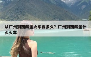 从广州到西藏坐火车要多久？广州到西藏坐什么火车