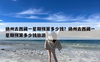 扬州去西藏一星期预算多少钱？扬州去西藏一星期预算多少钱旅游