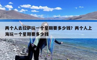 两个人去拉萨玩一个星期要多少钱？两个人上海玩一个星期要多少钱