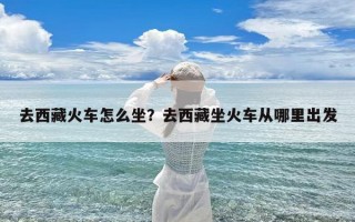 去西藏火车怎么坐？去西藏坐火车从哪里出发