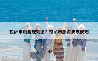 拉萨市旅游规划图？拉萨市旅游发展规划