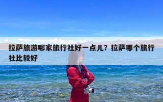 拉萨旅游哪家旅行社好一点儿？拉萨哪个旅行社比较好