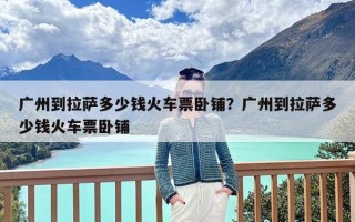 广州到拉萨多少钱火车票卧铺？广州到拉萨多少钱火车票卧铺