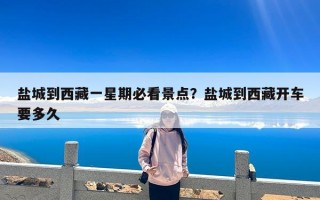 盐城到西藏一星期必看景点？盐城到西藏开车要多久