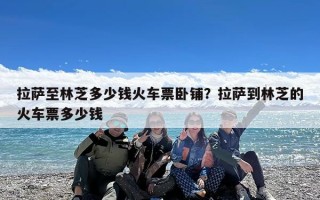 拉萨至林芝多少钱火车票卧铺？拉萨到林芝的火车票多少钱