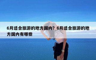 6月适合旅游的地方国内？6月适合旅游的地方国内有哪些