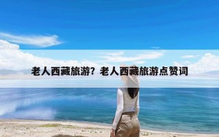 老人西藏旅游？老人西藏旅游点赞词