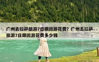 广州去拉萨旅游7日跟团游花费？广州去拉萨旅游7日跟团游花费多少钱