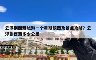 云浮到西藏旅游一个星期跟团及景点攻略？云浮到西藏多少公里