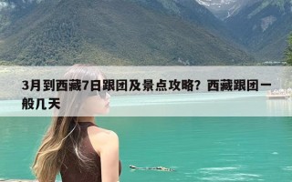 3月到西藏7日跟团及景点攻略？西藏跟团一般几天