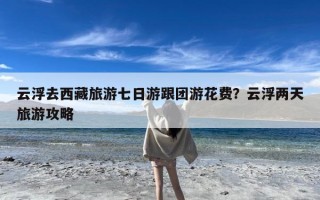 云浮去西藏旅游七日游跟团游花费？云浮两天旅游攻略