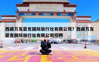 西藏万友亚克国际旅行社有限公司？西藏万友亚克国际旅行社有限公司招聘