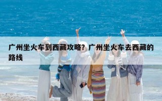 广州坐火车到西藏攻略？广州坐火车去西藏的路线