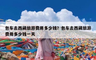 包车去西藏旅游费用多少钱？包车去西藏旅游费用多少钱一天
