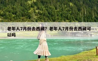 老年人7月份去西藏？老年人7月份去西藏可以吗