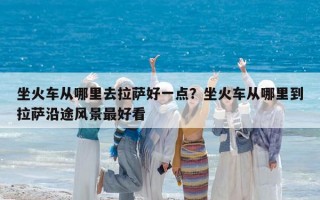 坐火车从哪里去拉萨好一点？坐火车从哪里到拉萨沿途风景最好看