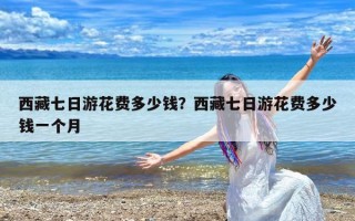 西藏七日游花费多少钱？西藏七日游花费多少钱一个月